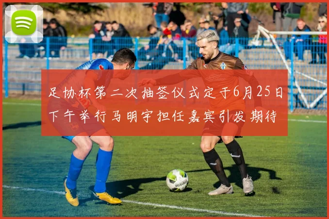 足协杯第二次抽签仪式定于6月25日下午举行马明宇担任嘉宾引发期待
