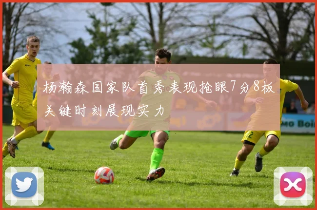 杨瀚森国家队首秀表现抢眼7分8板关键时刻展现实力