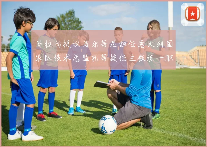 马拉戈提议马尔蒂尼担任意大利国家队技术总监孔蒂接任主教练一职