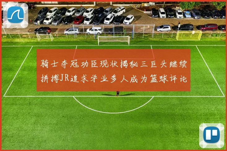 骑士夺冠功臣现状揭秘三巨头继续拼搏JR追求学业多人成为篮球评论员
