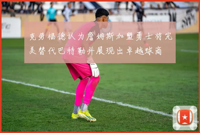 克劳福德认为詹姆斯加盟勇士将完美替代巴特勒并展现出卓越球商