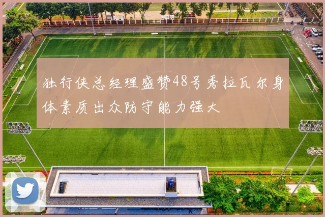 独行侠总经理盛赞48号秀拉瓦尔身体素质出众防守能力强大