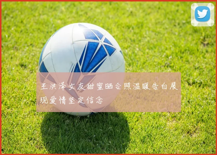 王洪泽女友甜蜜晒合照温暖告白展现爱情坚定信念