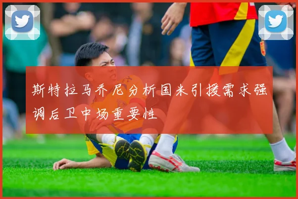 斯特拉马乔尼分析国米引援需求强调后卫中场重要性